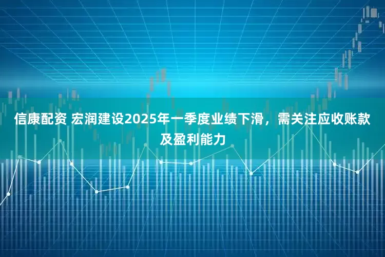 信康配资 宏润建设2025年一季度业绩下滑，需关注应收账款及盈利能力