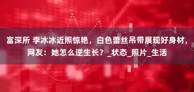 富深所 李冰冰近照惊艳，白色蕾丝吊带展现好身材，网友：她怎么逆生长？_状态_照片_生活