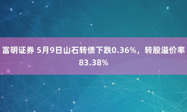 富明证券 5月9日山石转债下跌0.36%，转股溢价率83.38%