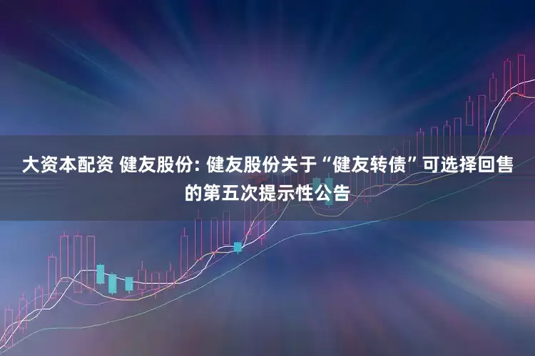 大资本配资 健友股份: 健友股份关于“健友转债”可选择回售的第五次提示性公告