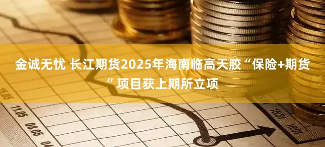 金诚无忧 长江期货2025年海南临高天胶“保险+期货”项目获上期所立项