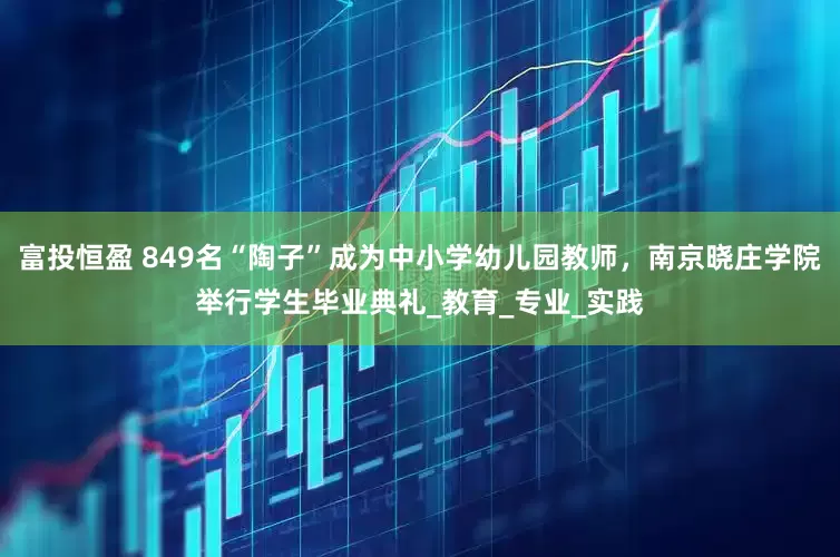富投恒盈 849名“陶子”成为中小学幼儿园教师，南京晓庄学院举行学生毕业典礼_教育_专业_实践