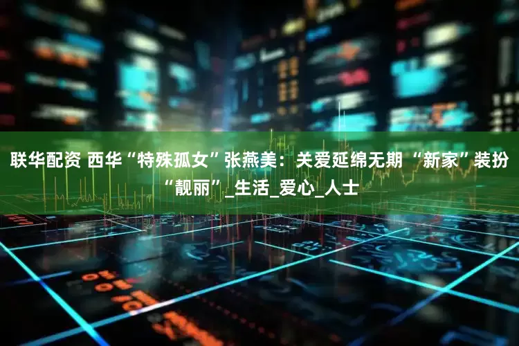 联华配资 西华“特殊孤女”张燕美：关爱延绵无期 “新家”装扮“靓丽”_生活_爱心_人士