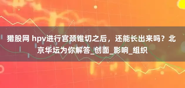 猎股网 hpv进行宫颈锥切之后，还能长出来吗？北 京华坛为你解答_创面_影响_组织