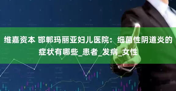 维嘉资本 邯郸玛丽亚妇儿医院：细菌性阴道炎的症状有哪些_患者_发病_女性
