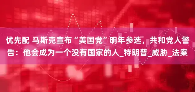 优先配 马斯克宣布“美国党”明年参选，共和党人警告：他会成为一个没有国家的人_特朗普_威胁_法案