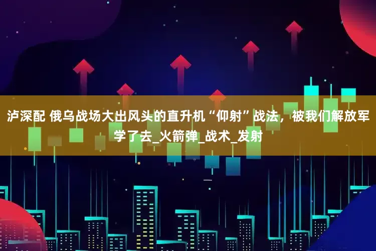 泸深配 俄乌战场大出风头的直升机“仰射”战法，被我们解放军学了去_火箭弹_战术_发射