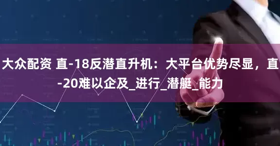 大众配资 直-18反潜直升机：大平台优势尽显，直-20难以企及_进行_潜艇_能力