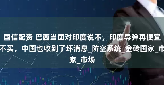 国信配资 巴西当面对印度说不，印度导弹再便宜也不买，中国也收到了坏消息_防空系统_金砖国家_市场