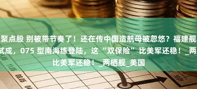 聚点股 别被带节奏了！还在传中国造航母被忽悠？福建舰电磁弹射试成，075 型南海练登陆，这 “双保险” 比美军还稳！_两栖舰_美国
