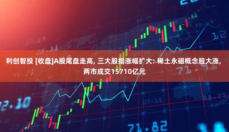 利创智投 [收盘]A股尾盘走高, 三大股指涨幅扩大: 稀土永磁概念股大涨, 两市成交15710亿元