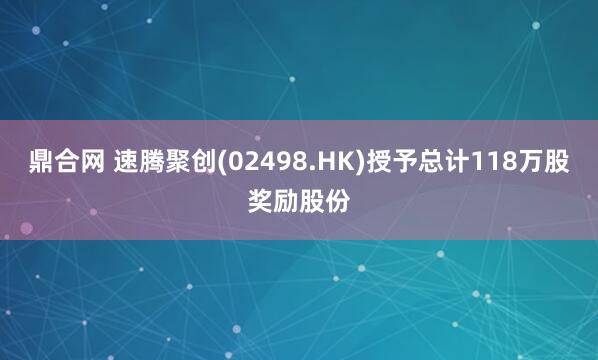 鼎合网 速腾聚创(02498.HK)授予总计118万股奖励股份