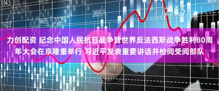力创配资 纪念中国人民抗日战争暨世界反法西斯战争胜利80周年大会在京隆重举行 习近平发表重要讲话并检阅受阅部队
