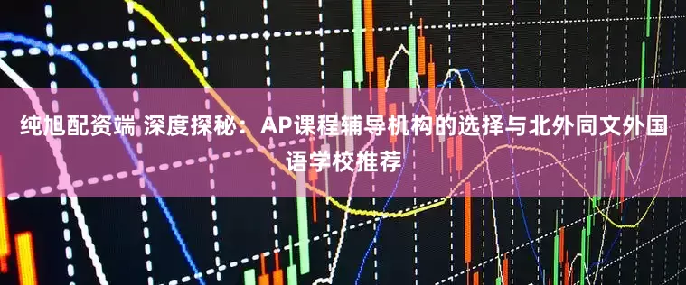 纯旭配资端 深度探秘：AP课程辅导机构的选择与北外同文外国语学校推荐