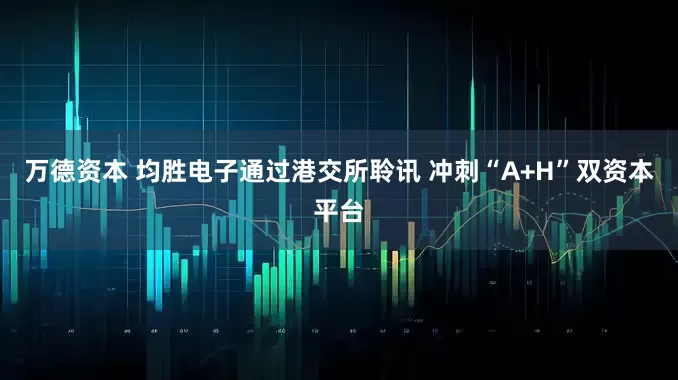 万德资本 均胜电子通过港交所聆讯 冲刺“A+H”双资本平台