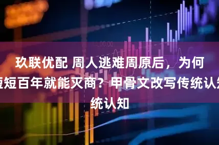 玖联优配 周人逃难周原后，为何短短百年就能灭商？甲骨文改写传统认知