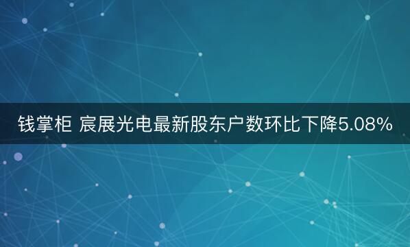 钱掌柜 宸展光电最新股东户数环比下降5.08%