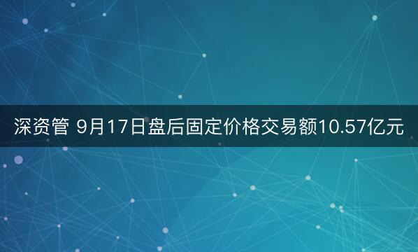 深资管 9月17日盘后固定价格交易额10.57亿元